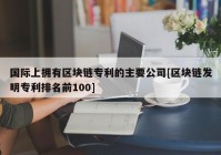 国际上拥有区块链专利的主要公司[区块链发明专利排名前100]